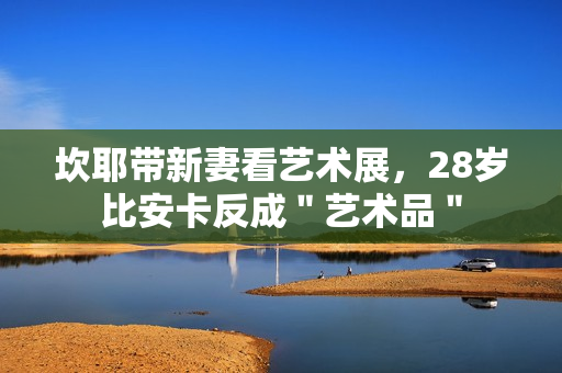 坎耶带新妻看艺术展，28岁比安卡反成＂艺术品＂