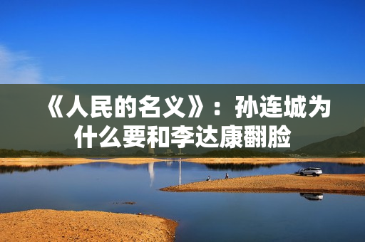 《人民的名义》：孙连城为什么要和李达康翻脸