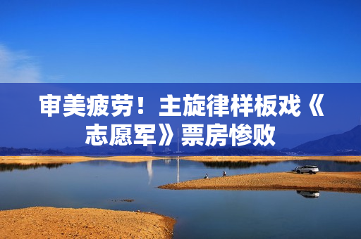 审美疲劳！主旋律样板戏《志愿军》票房惨败