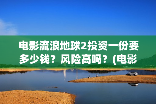 电影流浪地球2投资一份要多少钱？风险高吗？(电影流浪地球2影评)
