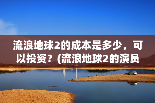 流浪地球2的成本是多少，可以投资？(流浪地球2的演员)
