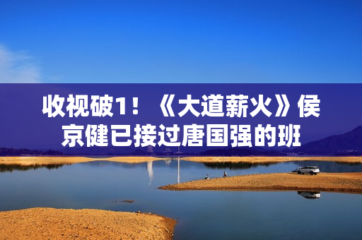 收视破1！《大道薪火》侯京健已接过唐国强的班