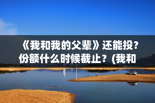 《我和我的父辈》还能投？份额什么时候截止？(我和我的父辈电影免费播放完整版观后感)