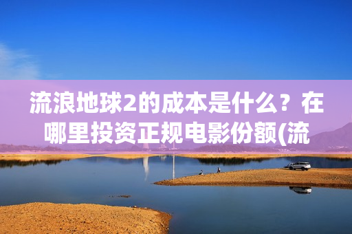 流浪地球2的成本是什么？在哪里投资正规电影份额(流浪地球2的成本)