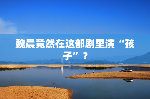 魏晨竟然在这部剧里演“孩子”？