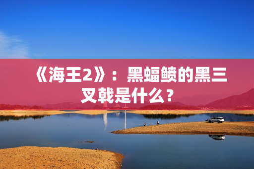 《海王2》：黑蝠鲼的黑三叉戟是什么？