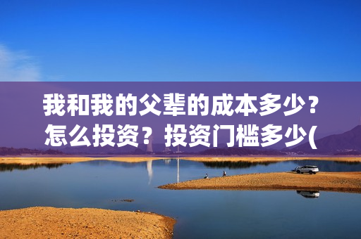 我和我的父辈的成本多少？怎么投资？投资门槛多少(我和我的父辈的拼音)