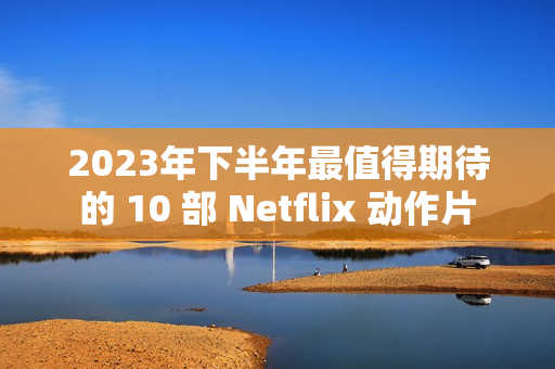 2023年下半年最值得期待的 10 部 Netflix 动作片