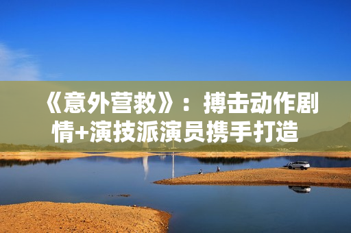 《意外营救》：搏击动作剧情+演技派演员携手打造