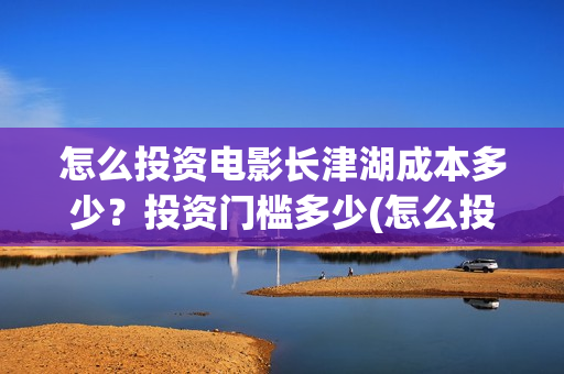 怎么投资电影长津湖成本多少？投资门槛多少(怎么投资一部电影)