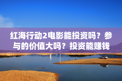 红海行动2电影能投资吗？参与的价值大吗？投资能赚钱多少钱？(红海行动2电影播放在线观看)