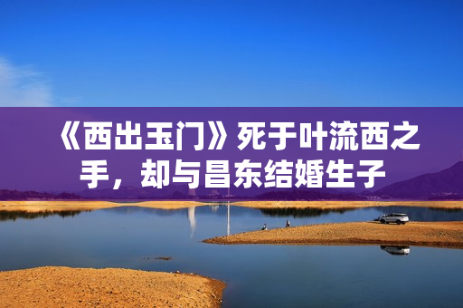 《西出玉门》死于叶流西之手，却与昌东结婚生子