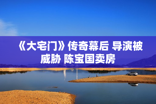 《大宅门》传奇幕后 导演被威胁 陈宝国卖房