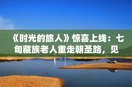 《时光的旅人》惊喜上线：七旬藏族老人重走朝圣路，见证西藏六十载壮丽变迁(时光的旅人纪录片在线观看)