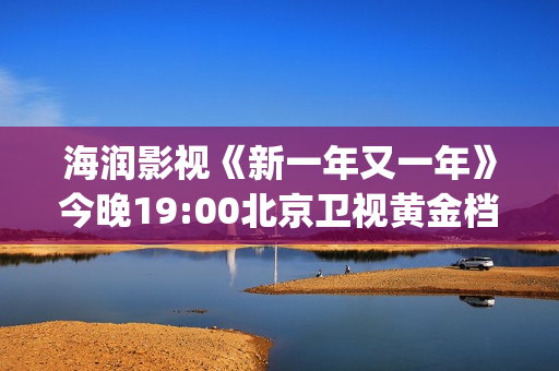 海润影视《新一年又一年》今晚19:00北京卫视黄金档温情收官(海润新力量影视制作有限公司)