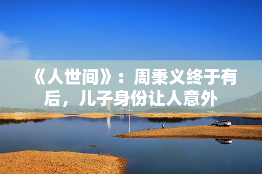 《人世间》：周秉义终于有后，儿子身份让人意外