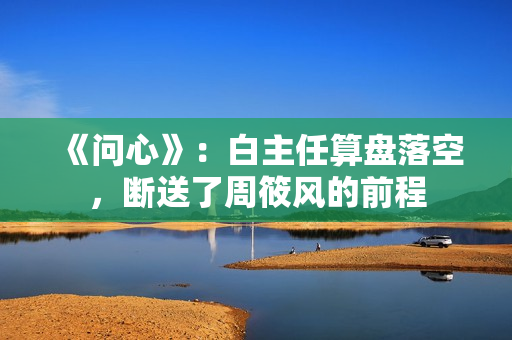 《问心》：白主任算盘落空，断送了周筱风的前程