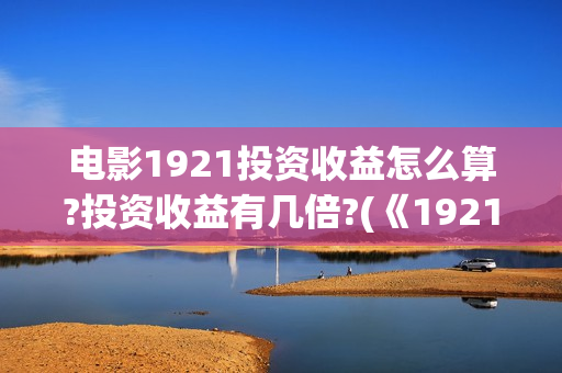 电影1921投资收益怎么算?投资收益有几倍?(《1921》电影投资)