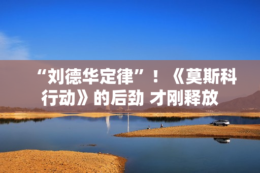 “刘德华定律”！《莫斯科行动》的后劲 才刚释放