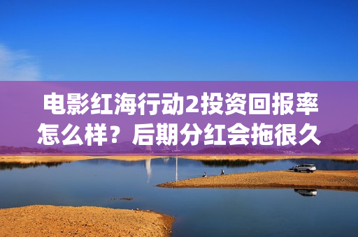 电影红海行动2投资回报率怎么样？后期分红会拖很久吗？(电影红海行动2蛟龙行动)