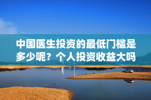 中国医生投资的最低门槛是多少呢？个人投资收益大吗？(中国医生投资方是谁)