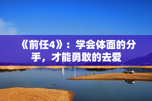 《前任4》：学会体面的分手，才能勇敢的去爱