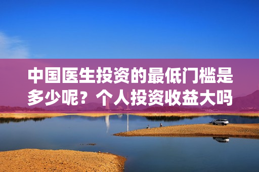 中国医生投资的最低门槛是多少呢？个人投资收益大吗？(中国医生投资项目)