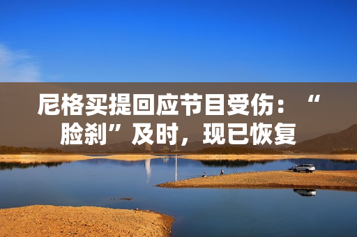 尼格买提回应节目受伤：“脸刹”及时，现已恢复