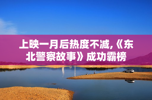 上映一月后热度不减,《东北警察故事》成功霸榜