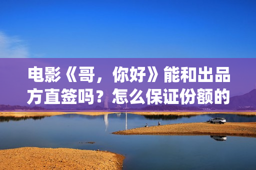 电影《哥，你好》能和出品方直签吗？怎么保证份额的真实性？(鹩哥你好)