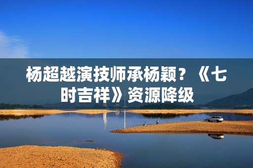 杨超越演技师承杨颖？《七时吉祥》资源降级