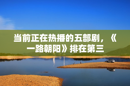 当前正在热播的五部剧，《一路朝阳》排在第三