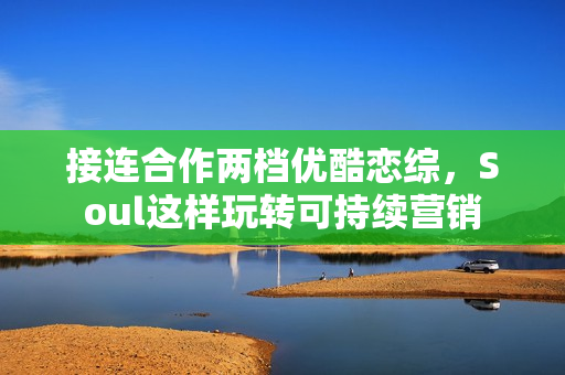 接连合作两档优酷恋综，Soul这样玩转可持续营销