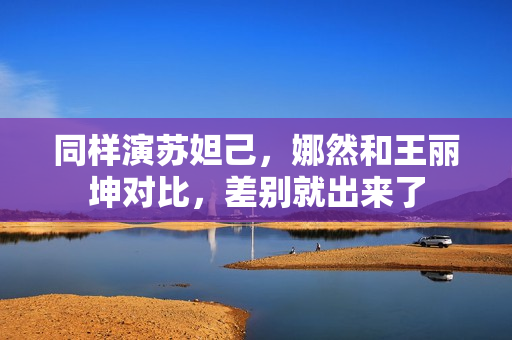 同样演苏妲己，娜然和王丽坤对比，差别就出来了