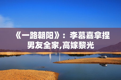 《一路朝阳》：李慕嘉拿捏男友全家,高嫁黎光