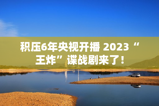 积压6年央视开播 2023“王炸”谍战剧来了！