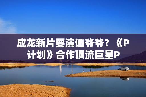 成龙新片要演谭爷爷？《P计划》合作顶流巨星P