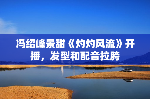 冯绍峰景甜《灼灼风流》开播，发型和配音拉胯