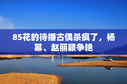 85花的待播古偶杀疯了，杨幂、赵丽颖争艳