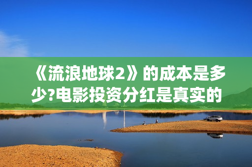 《流浪地球2》的成本是多少?电影投资分红是真实的吗?(流浪地球2 电影)