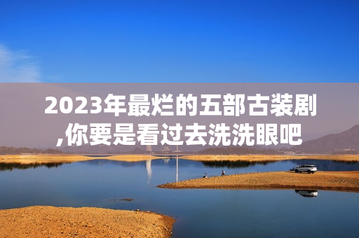 2023年最烂的五部古装剧,你要是看过去洗洗眼吧