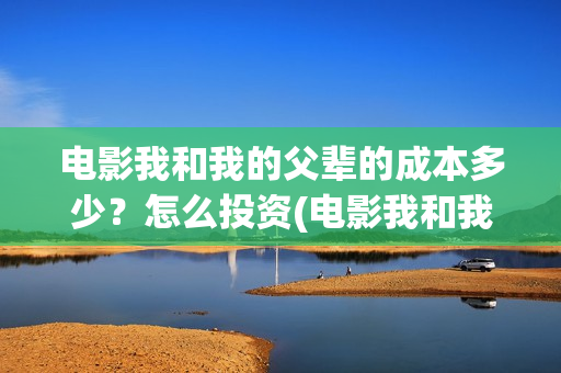 电影我和我的父辈的成本多少？怎么投资(电影我和我的父辈主题曲)