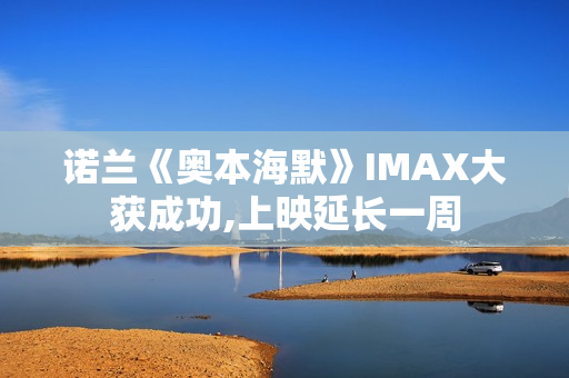 诺兰《奥本海默》IMAX大获成功,上映延长一周