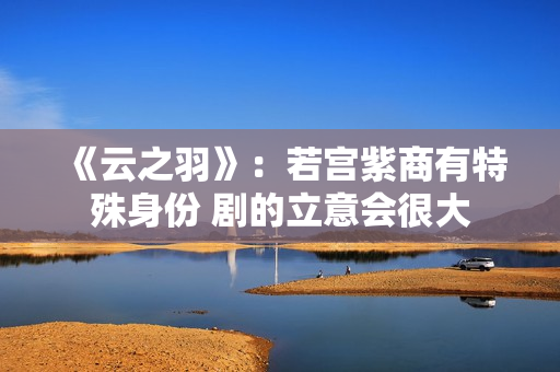 《云之羽》：若宫紫商有特殊身份 剧的立意会很大