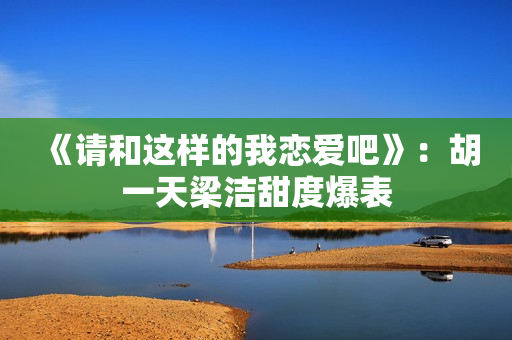 《请和这样的我恋爱吧》：胡一天梁洁甜度爆表