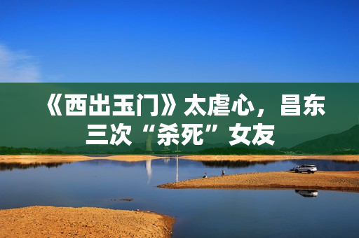 《西出玉门》太虐心，昌东三次“杀死”女友