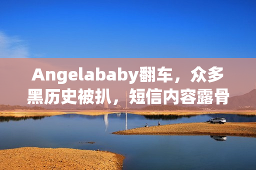 Angelababy翻车，众多黑历史被扒，短信内容露骨