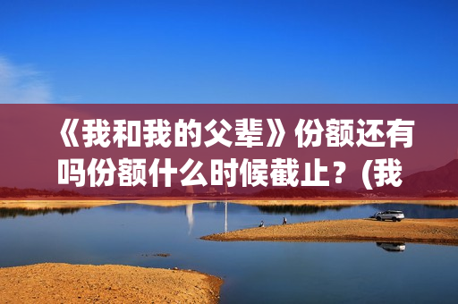 《我和我的父辈》份额还有吗份额什么时候截止？(我和我的父辈演员表)