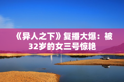 《异人之下》复播大爆：被32岁的女三号惊艳