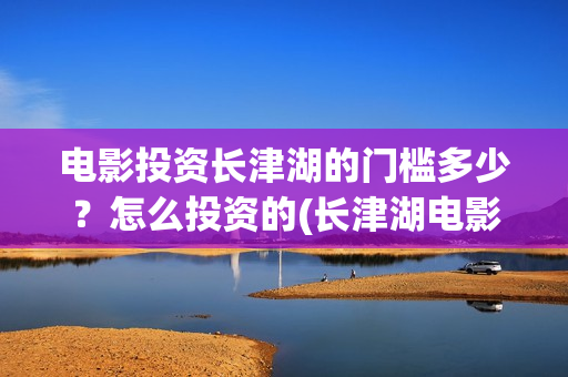 电影投资长津湖的门槛多少？怎么投资的(长津湖电影投资比例)